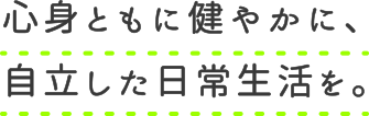 心身ともに健やかに、自立した日常生活を。